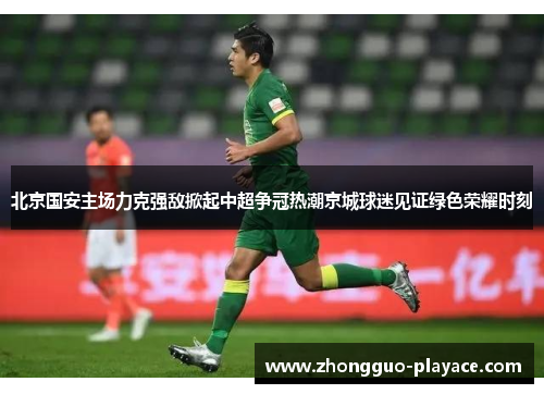 北京国安主场力克强敌掀起中超争冠热潮京城球迷见证绿色荣耀时刻 北京国安主场力克强敌掀起中超争冠热潮京城球迷见证绿色荣耀时刻