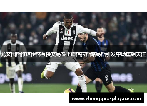 尤文图斯推进伊林互换交易签下道格拉斯路易斯引发中场重组关注 尤文图斯推进伊林互换交易签下道格拉斯路易斯引发中场重组关注