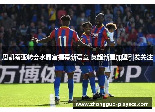 恩凯蒂亚转会水晶宫揭幕新篇章 英超新星加盟引发关注