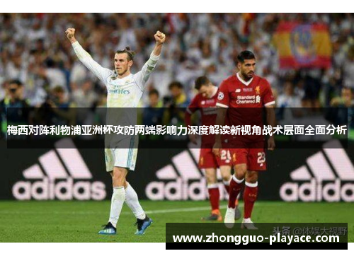 梅西对阵利物浦亚洲杯攻防两端影响力深度解读新视角战术层面全面分析 梅西对阵利物浦亚洲杯攻防两端影响力深度解读新视角战术层面全面分析