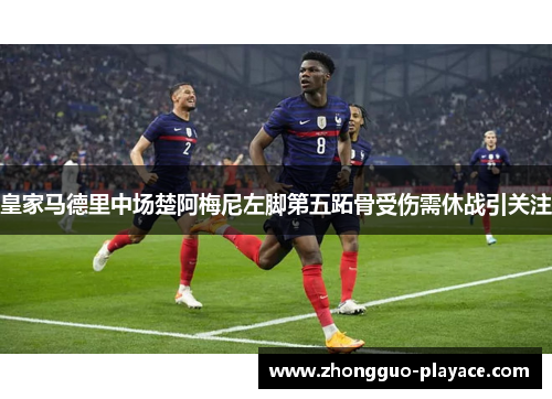 皇家马德里中场楚阿梅尼左脚第五跖骨受伤需休战引关注 皇家马德里中场楚阿梅尼左脚第五跖骨受伤需休战引关注