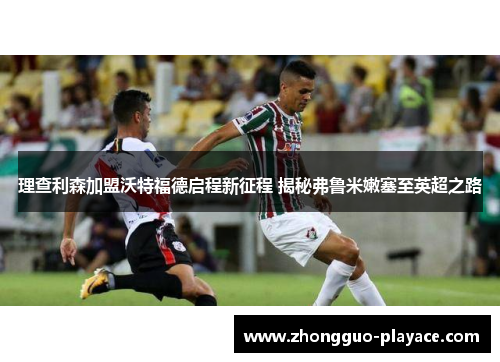 理查利森加盟沃特福德启程新征程 揭秘弗鲁米嫩塞至英超之路 理查利森加盟沃特福德启程新征程 揭秘弗鲁米嫩塞至英超之路