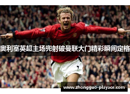 奥利塞英超主场兜射破曼联大门精彩瞬间定格 奥利塞英超主场兜射破曼联大门精彩瞬间定格