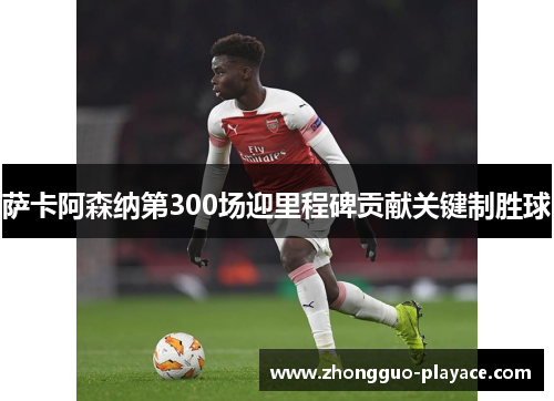 萨卡阿森纳第300场迎里程碑贡献关键制胜球 萨卡阿森纳第300场迎里程碑贡献关键制胜球